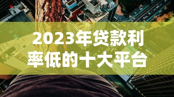 2023年贷款利率低的十大平台推荐：省钱必看攻略