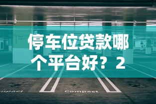停车位贷款哪个平台好?2023年靠谱平台推荐及避坑指南 停车位贷款哪个平台好?2023年靠谱平台推荐及避坑指南