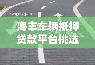 海丰车辆抵押贷款平台挑选指南:避坑技巧+靠谱推荐 海丰车辆抵押贷款平台挑选指南:避坑技巧+靠谱推荐