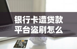 银行卡遭贷款平台盗刷怎么办?紧急处理与防范指南 银行卡遭贷款平台盗刷怎么办?紧急处理与防范指南