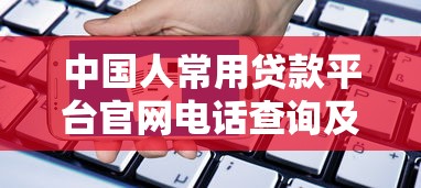 中国人常用贷款平台官网电话查询及申请指南 中国人常用贷款平台官网电话查询及申请指南