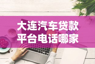 大连汽车贷款平台电话哪家好?靠谱平台推荐及办理流程解析 大连汽车贷款平台电话哪家好?靠谱平台推荐及办理流程解析