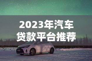 2023年汽车贷款平台推荐：10个靠谱选择及申请避坑指南
