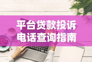 平台贷款投诉电话查询指南及高效维权技巧