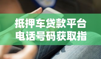抵押车贷款平台电话号码获取指南及避坑技巧 抵押车贷款平台电话号码获取指南及避坑技巧
