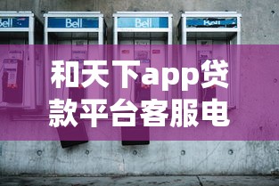 和天下app贷款平台客服电话及联系方式全解析 和天下app贷款平台客服电话及联系方式全解析