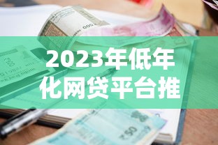 2023年低年化网贷平台推荐:如何选择利率更优的贷款渠道 2023年低年化网贷平台推荐:如何选择利率更优的贷款渠道