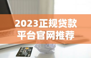 2023正规贷款平台官网推荐：安全靠谱的借款渠道大全