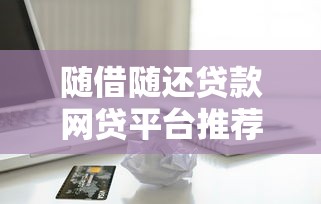 随借随还贷款网贷平台推荐:灵活借款与省钱技巧全解析 随借随还贷款网贷平台推荐:灵活借款与省钱技巧全解析
