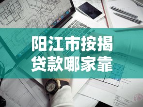阳江市按揭贷款哪家靠谱?2023年平台推荐及避坑指南 阳江市按揭贷款哪家靠谱?2023年平台推荐及避坑指南