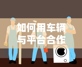 如何用车辆与平台合作贷款?5大步骤轻松搞定 如何用车辆与平台合作贷款?5大步骤轻松搞定