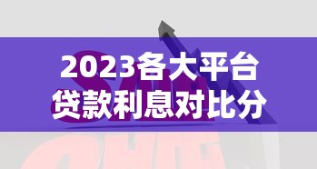 2023各大平台贷款利息对比分析,轻松找到低息贷款 2023各大平台贷款利息对比分析,轻松找到低息贷款