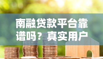 南融贷款平台靠谱吗?真实用户评价与防骗指南 南融贷款平台靠谱吗?真实用户评价与防骗指南