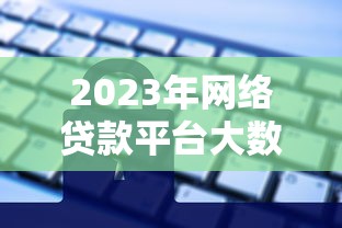 2023年网络贷款平台大数据解析:用户需求与行业趋势 2023年网络贷款平台大数据解析:用户需求与行业趋势