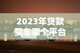 2023年贷款买车哪个平台更靠谱?这5家值得考虑 2023年贷款买车哪个平台更靠谱?这5家值得考虑