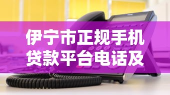 伊宁市正规手机贷款平台电话及申请指南