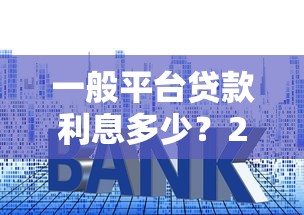 一般平台贷款利息多少?2023年主流平台利率对比与省钱技巧 一般平台贷款利息多少?2023年主流平台利率对比与省钱技巧