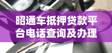 昭通车抵押贷款平台电话查询及办理指南 昭通车抵押贷款平台电话查询及办理指南