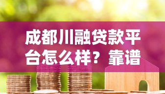 成都川融贷款平台怎么样？靠谱吗？用户真实评价与贷款流程解析