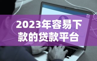 2023年容易下款的贷款平台排行榜：快速到账，低门槛推荐