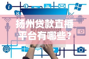 扬州贷款直播平台有哪些？2023年最新靠谱推荐及使用攻略