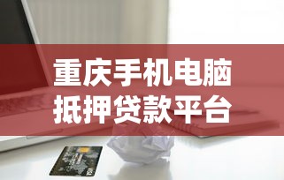 重庆手机电脑抵押贷款平台推荐：快速放款的正规渠道一览