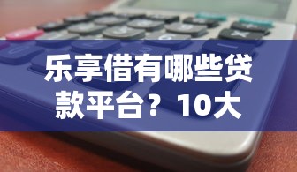 乐享借有哪些贷款平台？10大热门产品解析与避坑指南