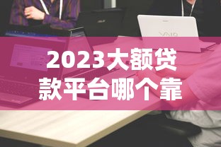 2023大额贷款平台哪个靠谱?精选十大平台对比及申请攻略 2023大额贷款平台哪个靠谱?精选十大平台对比及申请攻略