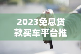 2023免息贷款买车平台推荐:哪个更划算? 2023免息贷款买车平台推荐:哪个更划算?