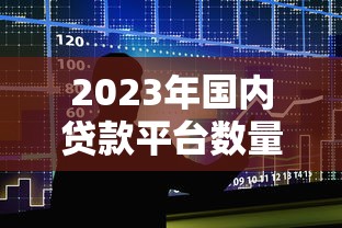 2023年国内贷款平台数量分析：合规化趋势下的借贷现状
