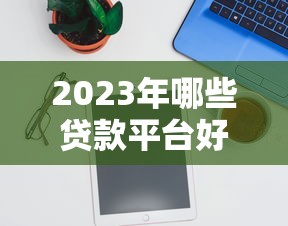 2023年哪些贷款平台好申请？实测推荐这10个容易通过的平台
