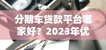 分期车贷款平台哪家好？2023年优质车贷平台推荐及避坑指南