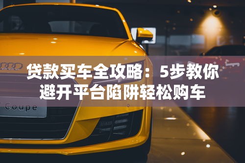 贷款买车全攻略：5步教你避开平台陷阱轻松购车