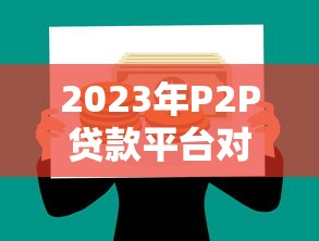 2023年P2P贷款平台对比：如何挑选靠谱网贷渠道？