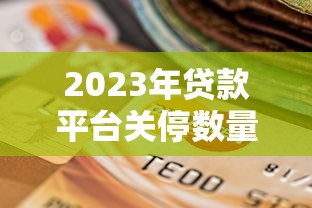 2023年贷款平台关停数量解析及合规平台选择指南