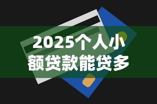 2025个人小额贷款能贷多少？额度实测攻略