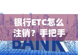 银行ETC怎么注销？手把手教你避坑操作