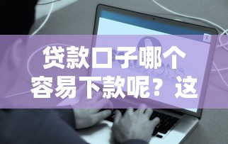 贷款口子哪个容易下款呢？这5个技巧助你快速到账