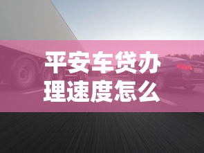 平安车贷办理速度怎么样？实测3天放款全流程分享