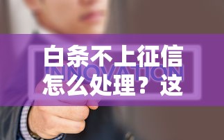 白条不上征信怎么处理？这3个方法你一定要试试