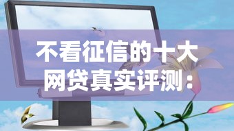 不看征信的十大网贷真实评测：这些平台居然能试试？