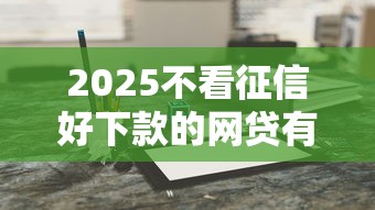 2025不看征信好下款的网贷有哪些？最新盘点这几个新选择！
