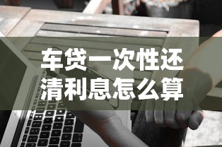 车贷一次性还清利息怎么算？这几种情况要提前了解