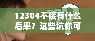12304不接有什么后果？这些坑你可能真没料到！