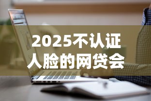 2025不认证人脸的网贷会消失吗？这3类平台还能用！