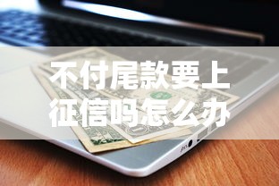不付尾款要上征信吗怎么办？3分钟搞懂后果与补救方法