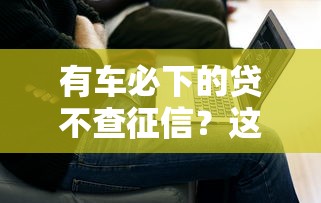 有车必下的贷不查征信？这几个平台解决燃眉之急