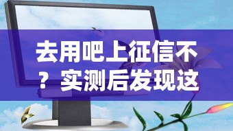 去用吧上征信不？实测后发现这些细节要注意！