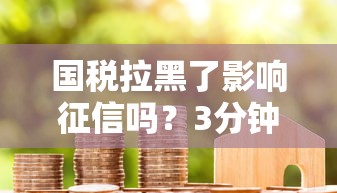 国税拉黑了影响征信吗？3分钟说透税务异常与贷款关系