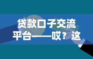 贷款口子交流平台——哎？这样选更靠谱！手把手教你避坑